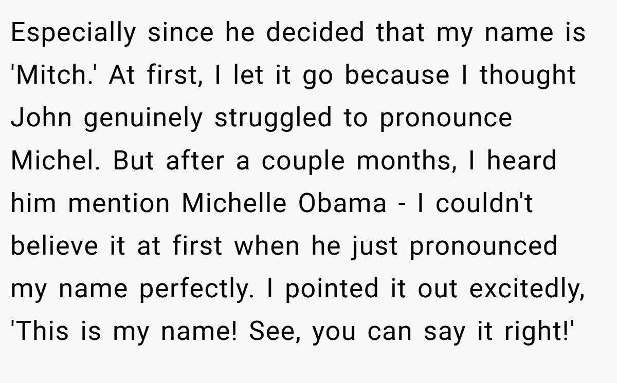 Especially since he decided that my name is 'Mitch.' At first, I let it go because I thought John genuinely struggled to pronounce Michel. But after a couple months, I heard him mention Michelle Obama - I couldn't believe it at first when he just pronounced my name perfectly. I pointed it out excitedly, 'This is my name! See, you can say it right!'