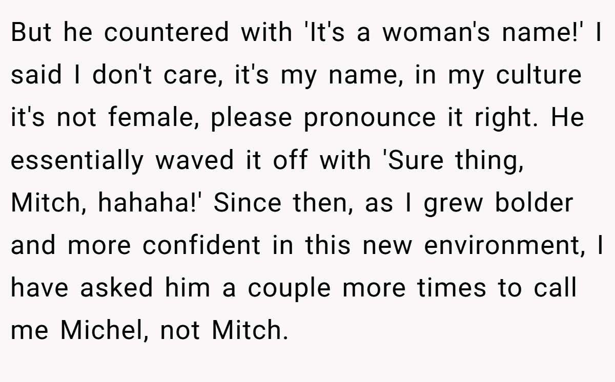 But he countered with 'It's a woman's name!' I said I don't care, it's my name, in my culture it's not female, please pronounce it right. He essentially waved it off with 'Sure thing, Mitch, hahaha!' Since then, as I grew bolder and more confident in this new environment, I have asked him a couple more times to call me Michel, not Mitch.