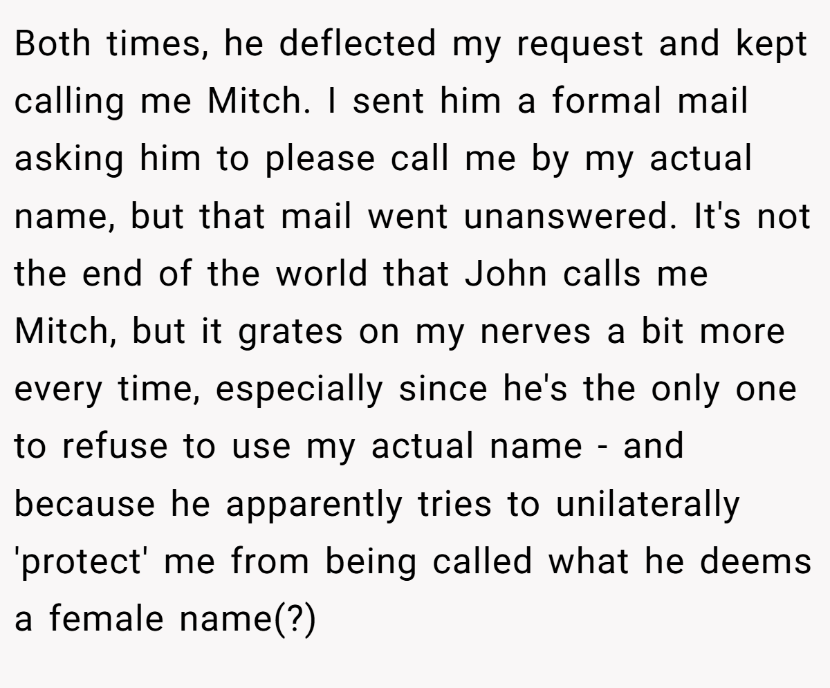 Both times, he deflected my request and kept calling me Mitch. I sent him a formal mail asking him to please call me by my actual name, but that mail went unanswered. It's not the end of the world that John calls me Mitch, but it grates on my nerves a bit more every time, especially since he's the only one to refuse to use my actual name - and because he apparently tries to unilaterally 'protect' me from being called what he deems a female name(?)