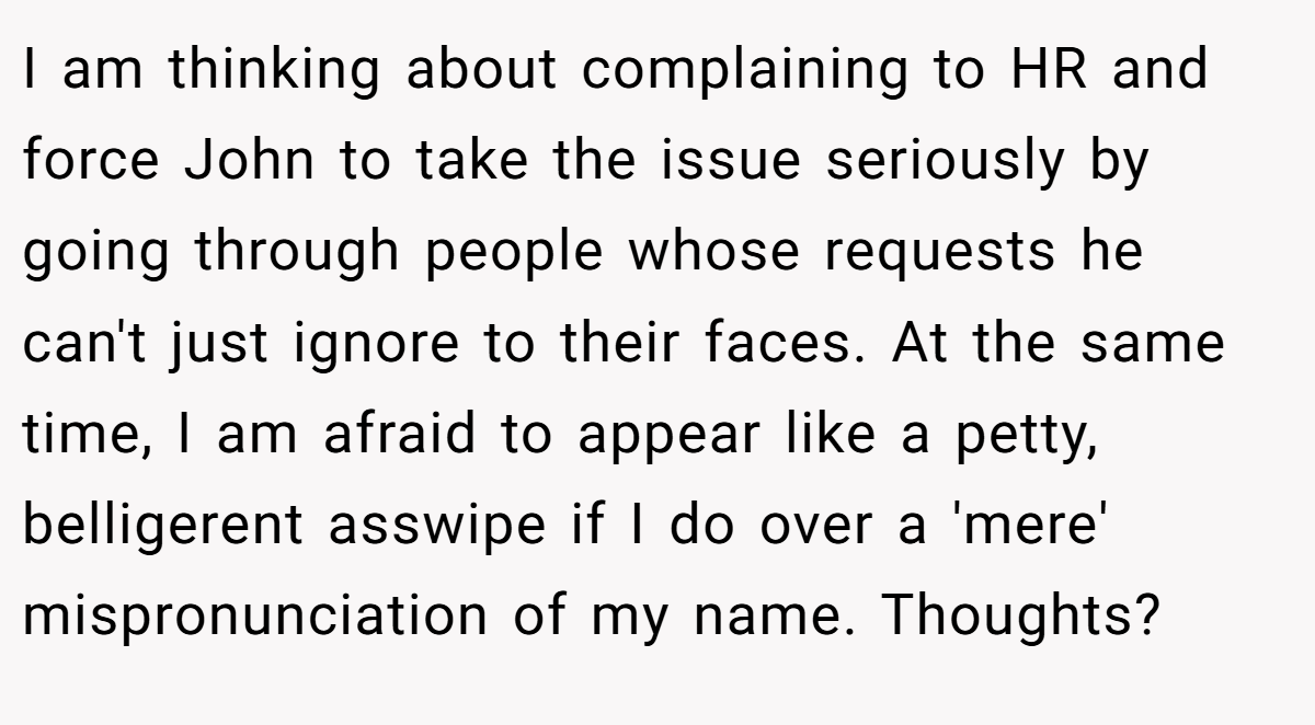 I am thinking about complaining to HR and force John to take the issue seriously by going through people whose requests he can't just ignore to their faces. At the same time, I am afraid to appear like a petty, belligerent asswipe if I do over a 'mere' mispronunciation of my name. Thoughts?