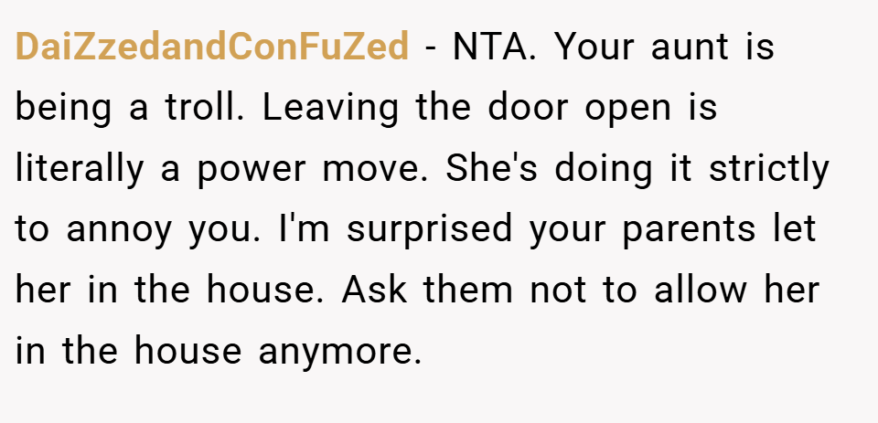 DaiZzedandConFuZed − NTA. Your aunt is being a troll. Leaving the door open is literally a power move. She's doing it strictly to annoy you. I'm surprised your parents let her in the house. Ask them not to allow her in the house anymore.