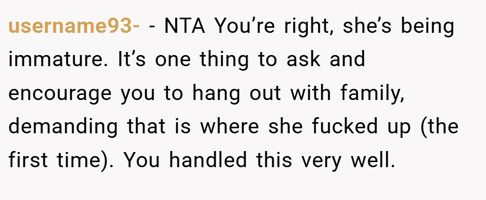 username93- − NTA You’re right, she’s being immature. It’s one thing to ask and encourage you to hang out with family, demanding that is where she fucked up (the first time). You handled this very well.