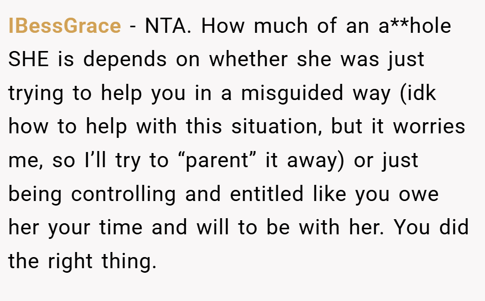 IBessGrace − NTA. How much of an a**hole SHE is depends on whether she was just trying to help you in a misguided way (idk how to help with this situation, but it worries me, so I’ll try to “parent” it away) or just being controlling and entitled like you owe her your time and will to be with her. You did the right thing.
