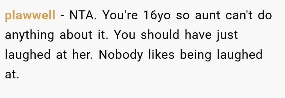 plawwell − NTA. You're 16yo so aunt can't do anything about it. You should have just laughed at her. Nobody likes being laughed at.