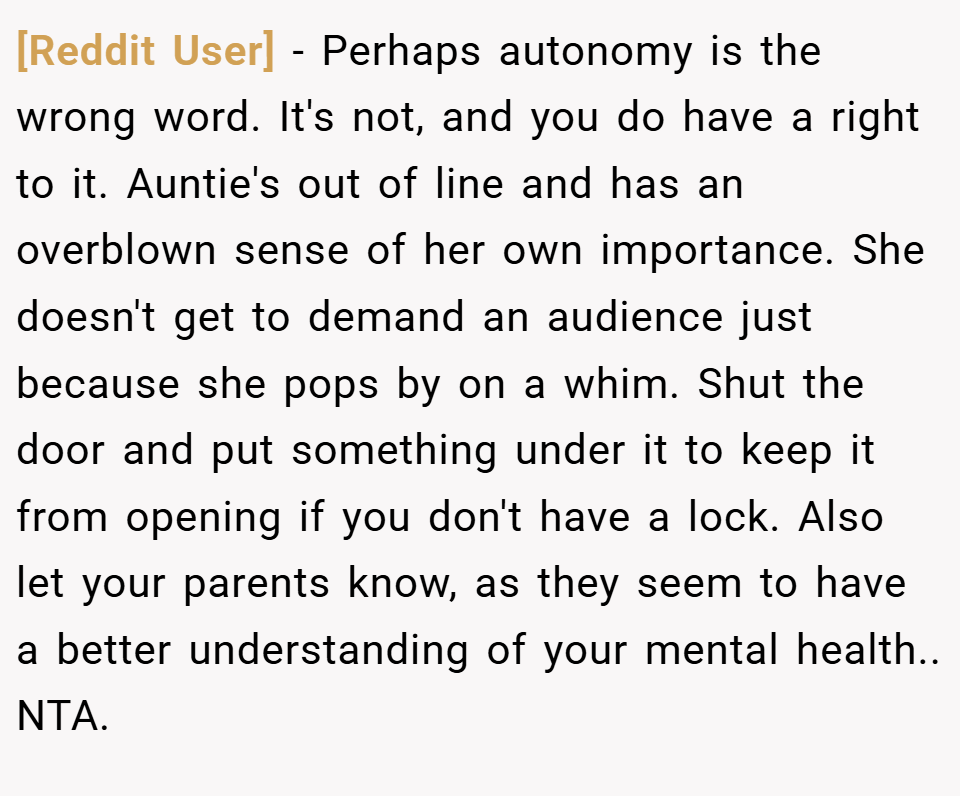 [Reddit User] − Perhaps autonomy is the wrong word. It's not, and you do have a right to it. Auntie's out of line and has an overblown sense of her own importance. She doesn't get to demand an audience just because she pops by on a whim. Shut the door and put something under it to keep it from opening if you don't have a lock. Also let your parents know, as they seem to have a better understanding of your mental health.. NTA.