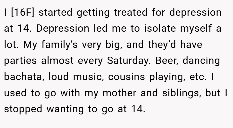 I [16F] started getting treated for depression at 14. Depression led me to isolate myself a lot. My family’s very big, and they’d have parties almost every Saturday. Beer, dancing bachata, loud music, cousins playing, etc. I used to go with my mother and siblings, but I stopped wanting to go at 14.