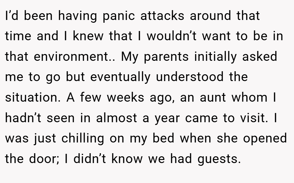 I’d been having panic attacks around that time and I knew that I wouldn’t want to be in that environment.. My parents initially asked me to go but eventually understood the situation. A few weeks ago, an aunt whom I hadn’t seen in almost a year came to visit. I was just chilling on my bed when she opened the door; I didn’t know we had guests.