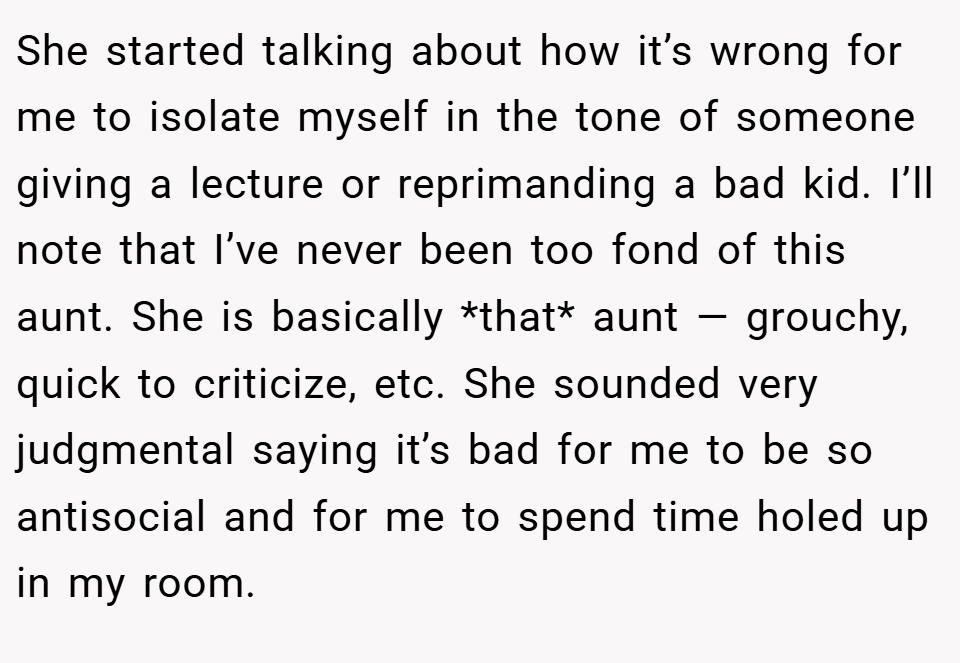She started talking about how it’s wrong for me to isolate myself in the tone of someone giving a lecture or reprimanding a bad kid. I’ll note that I’ve never been too fond of this aunt. She is basically *that* aunt — grouchy, quick to criticize, etc. She sounded very judgmental saying it’s bad for me to be so antisocial and for me to spend time holed up in my room.