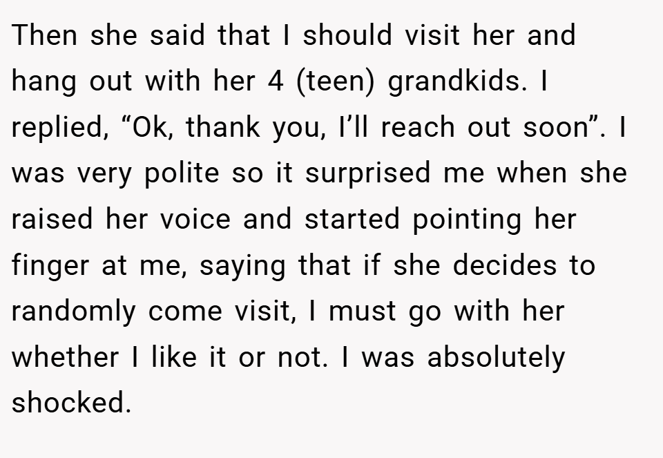 Then she said that I should visit her and hang out with her 4 (teen) grandkids. I replied, “Ok, thank you, I’ll reach out soon”. I was very polite so it surprised me when she raised her voice and started pointing her finger at me, saying that if she decides to randomly come visit, I must go with her whether I like it or not. I was absolutely shocked.