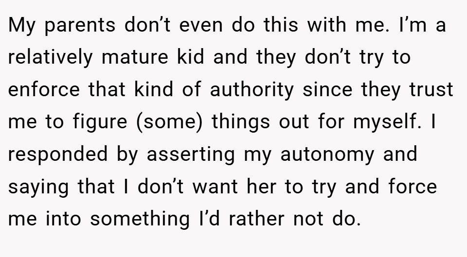 My parents don’t even do this with me. I’m a relatively mature kid and they don’t try to enforce that kind of authority since they trust me to figure (some) things out for myself. I responded by asserting my autonomy and saying that I don’t want her to try and force me into something I’d rather not do.