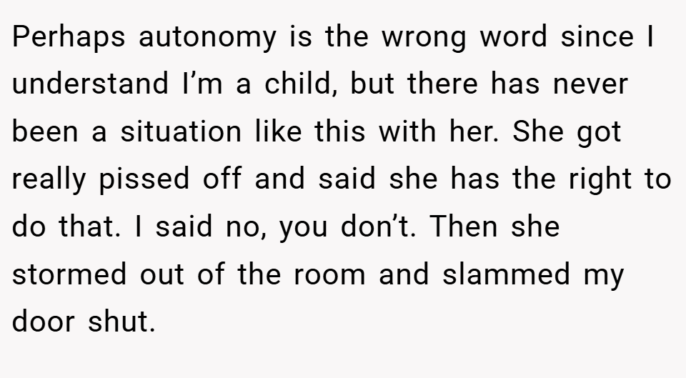 Perhaps autonomy is the wrong word since I understand I’m a child, but there has never been a situation like this with her. She got really pissed off and said she has the right to do that. I said no, you don’t. Then she stormed out of the room and slammed my door shut.