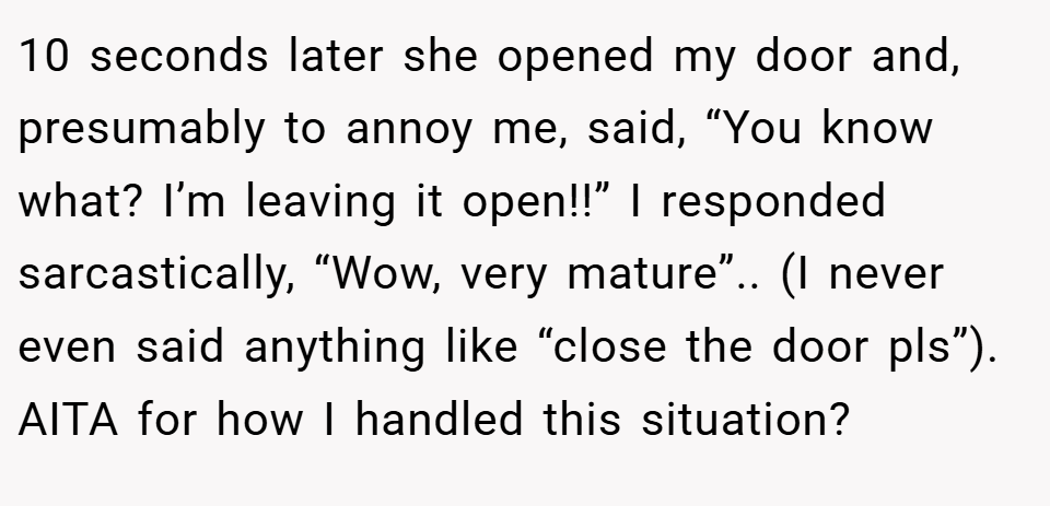 10 seconds later she opened my door and, presumably to annoy me, said, “You know what? I’m leaving it open!!” I responded sarcastically, “Wow, very mature”.. (I never even said anything like “close the door pls”). AITA for how I handled this situation?