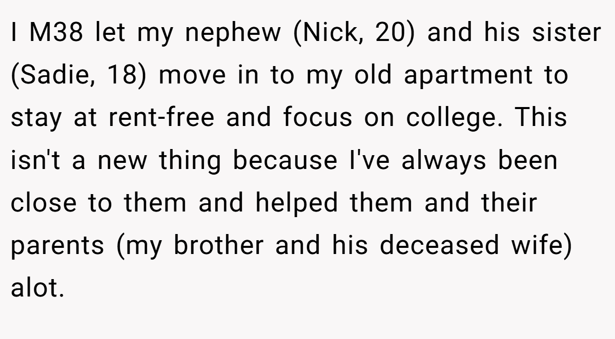 I M38 let my nephew (Nick, 20) and his sister (Sadie, 18) move in to my old apartment to stay at rent-free and focus on college. This isn't a new thing because I've always been close to them and helped them and their parents (my brother and his deceased wife) alot.