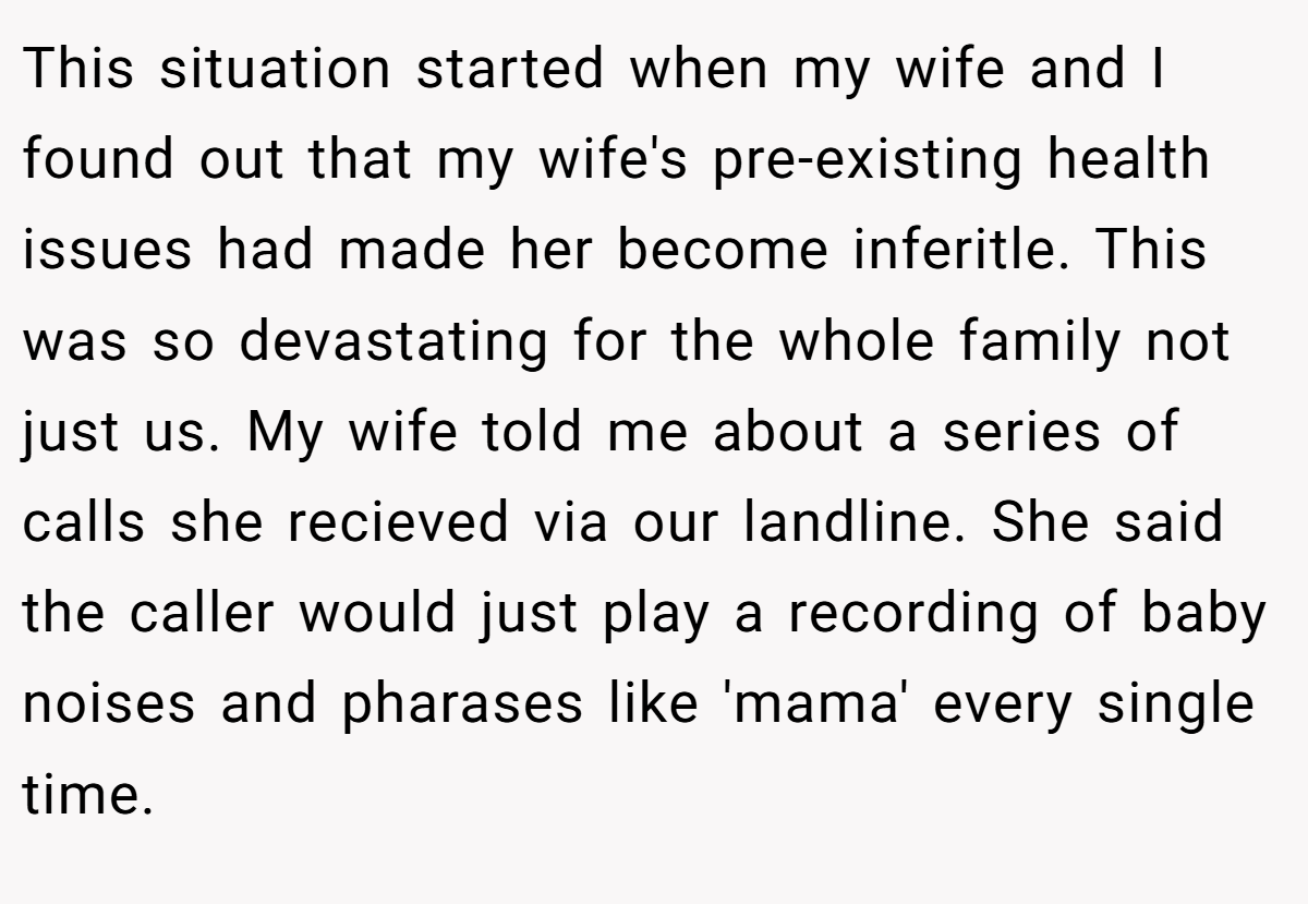 This situation started when my wife and I found out that my wife's pre-existing health issues had made her become inferitle. This was so devastating for the whole family not just us. My wife told me about a series of calls she recieved via our landline. She said the caller would just play a recording of baby noises and pharases like 'mama' every single time.