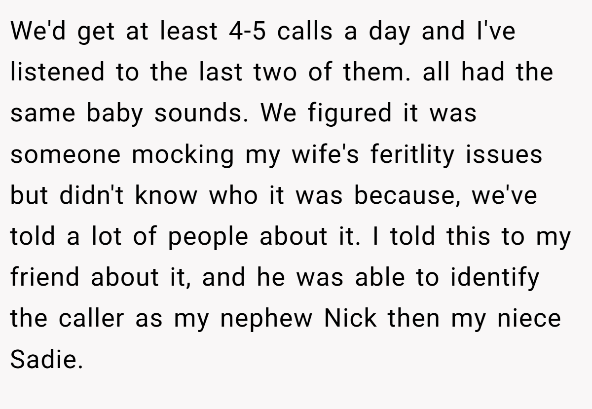 We'd get at least 4-5 calls a day and I've listened to the last two of them. all had the same baby sounds. We figured it was someone mocking my wife's feritlity issues but didn't know who it was because, we've told a lot of people about it. I told this to my friend about it, and he was able to identify the caller as my nephew Nick then my niece Sadie.
