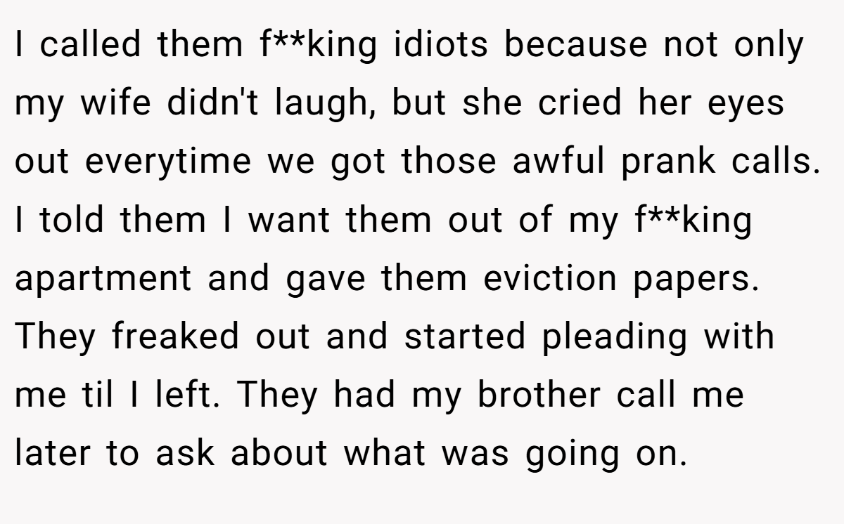 I called them f**king idiots because not only my wife didn't laugh, but she cried her eyes out everytime we got those awful prank calls. I told them I want them out of my f**king apartment and gave them eviction papers. They freaked out and started pleading with me til I left. They had my brother call me later to ask about what was going on.