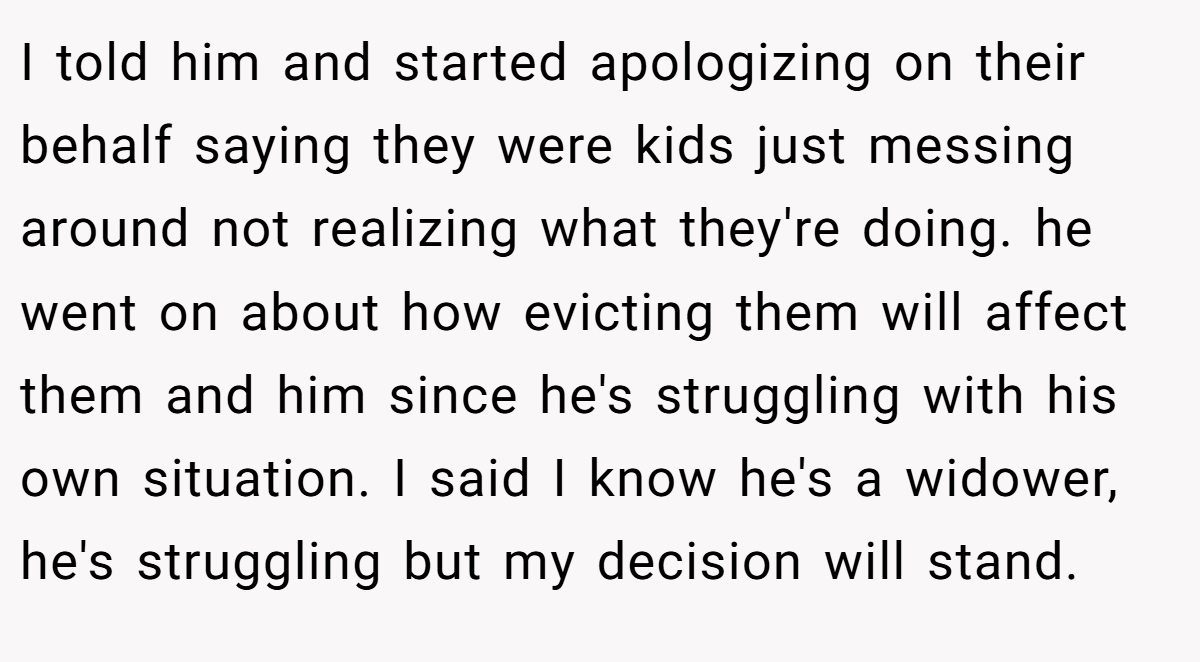 I told him and started apologizing on their behalf saying they were kids just messing around not realizing what they're doing. he went on about how evicting them will affect them and him since he's struggling with his own situation. I said I know he's a widower, he's struggling but my decision will stand.