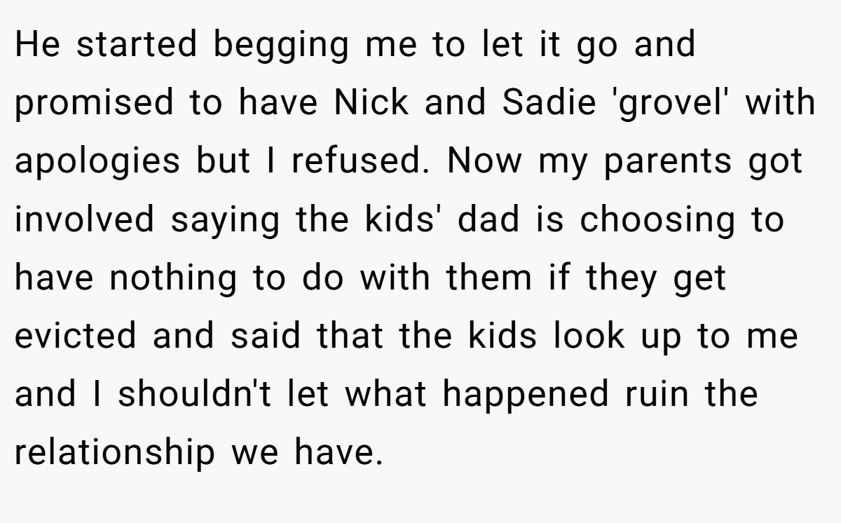 He started begging me to let it go and promised to have Nick and Sadie 'grovel' with apologies but I refused. Now my parents got involved saying the kids' dad is choosing to have nothing to do with them if they get evicted and said that the kids look up to me and I shouldn't let what happened ruin the relationship we have.