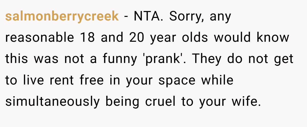 salmonberrycreek − NTA. Sorry, any reasonable 18 and 20 year olds would know this was not a funny 'prank'. They do not get to live rent free in your space while simultaneously being cruel to your wife.