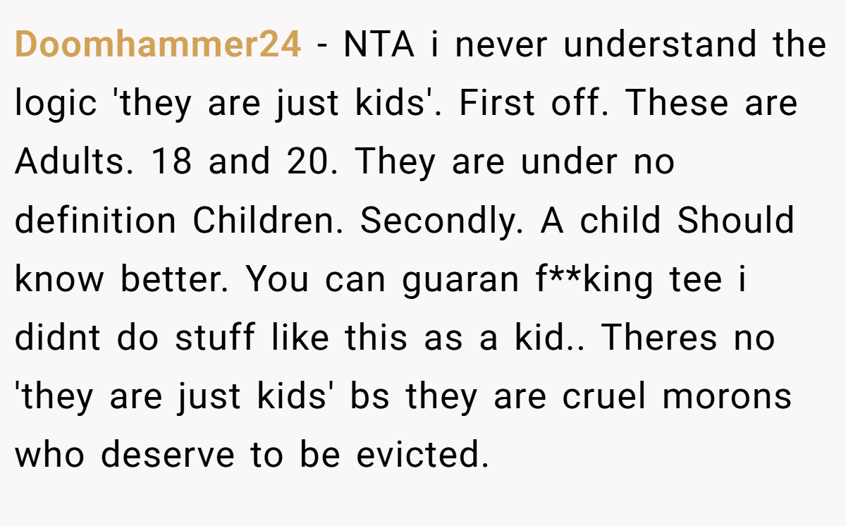 Doomhammer24 − NTA i never understand the logic 'they are just kids'. First off. These are Adults. 18 and 20. They are under no definition Children. Secondly. A child Should know better. You can guaran f**king tee i didnt do stuff like this as a kid.. Theres no 'they are just kids' bs they are cruel morons who deserve to be evicted.