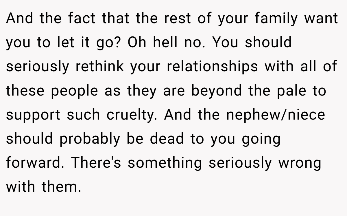 And the fact that the rest of your family want you to let it go? Oh hell no. You should seriously rethink your relationships with all of these people as they are beyond the pale to support such cruelty. And the nephew/niece should probably be dead to you going forward. There's something seriously wrong with them.