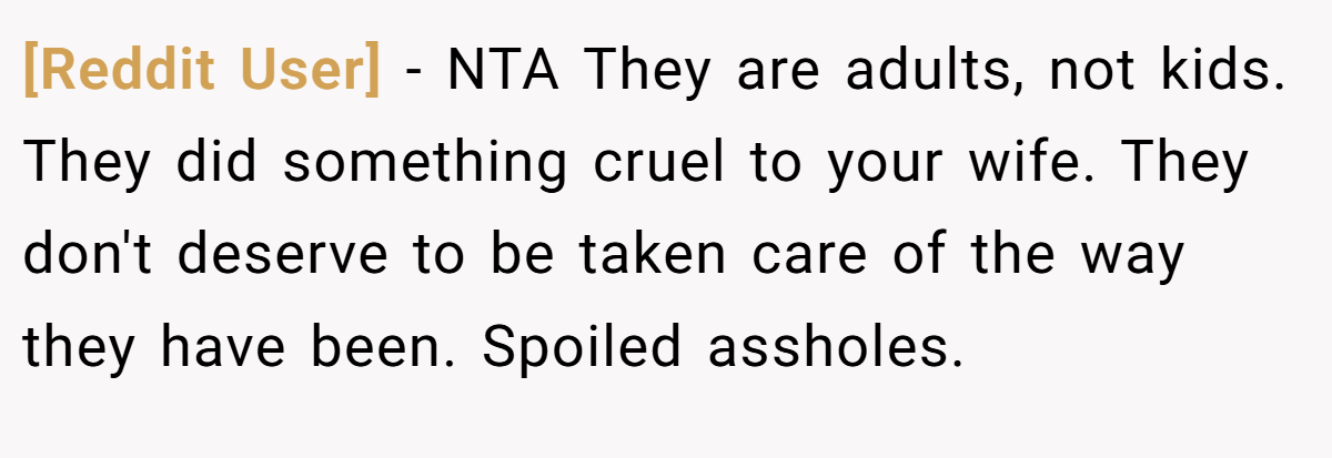 [Reddit User] − NTA They are adults, not kids. They did something cruel to your wife. They don't deserve to be taken care of the way they have been. Spoiled assholes.