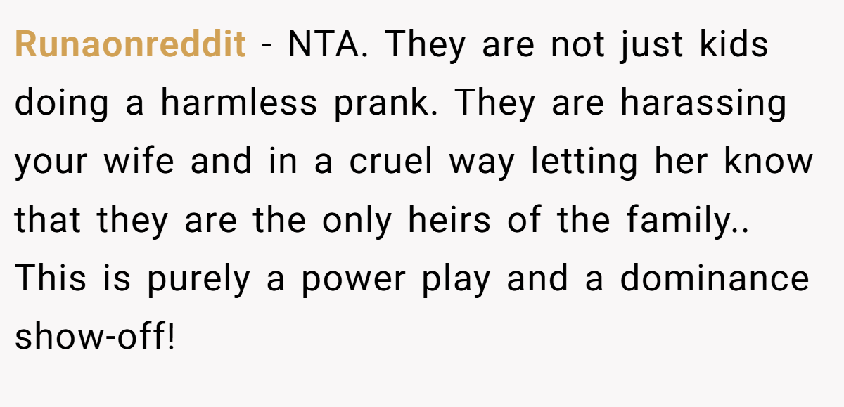 Runaonreddit − NTA. They are not just kids doing a harmless prank. They are harassing your wife and in a cruel way letting her know that they are the only heirs of the family.. This is purely a power play and a dominance show-off!