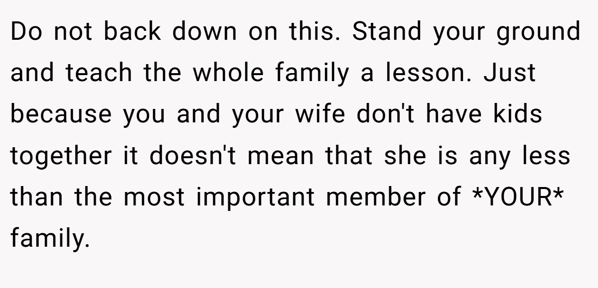 Do not back down on this. Stand your ground and teach the whole family a lesson. Just because you and your wife don't have kids together it doesn't mean that she is any less than the most important member of *YOUR* family.