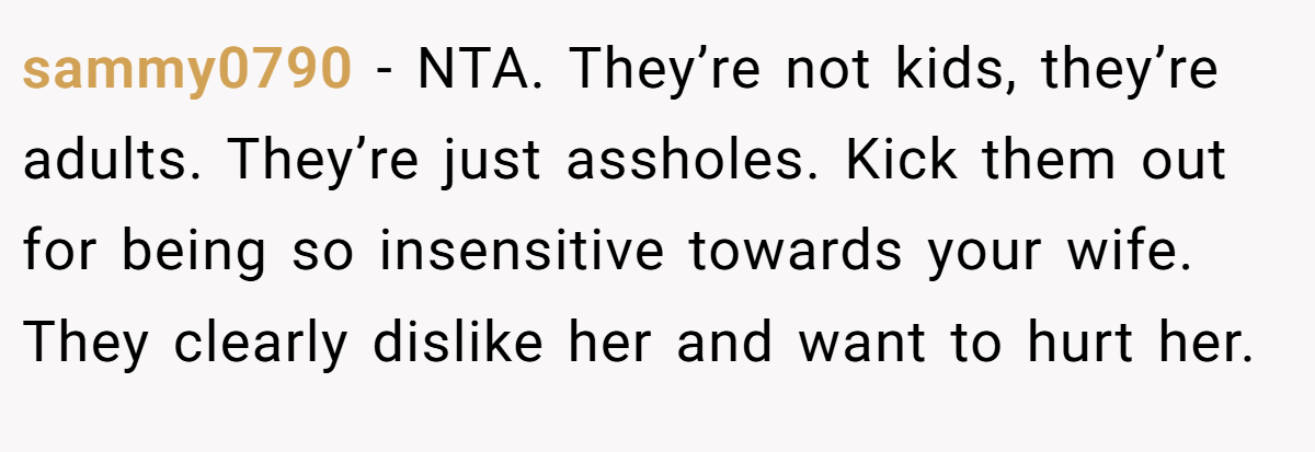 sammy0790 − NTA. They’re not kids, they’re adults. They’re just assholes. Kick them out for being so insensitive towards your wife. They clearly dislike her and want to hurt her.