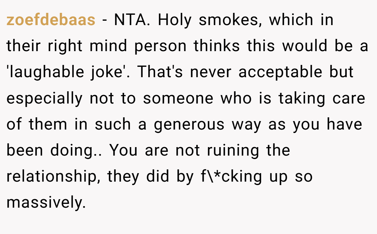 zoefdebaas − NTA. Holy smokes, which in their right mind person thinks this would be a 'laughable joke'. That's never acceptable but especially not to someone who is taking care of them in such a generous way as you have been doing.. You are not ruining the relationship, they did by f\*cking up so massively.