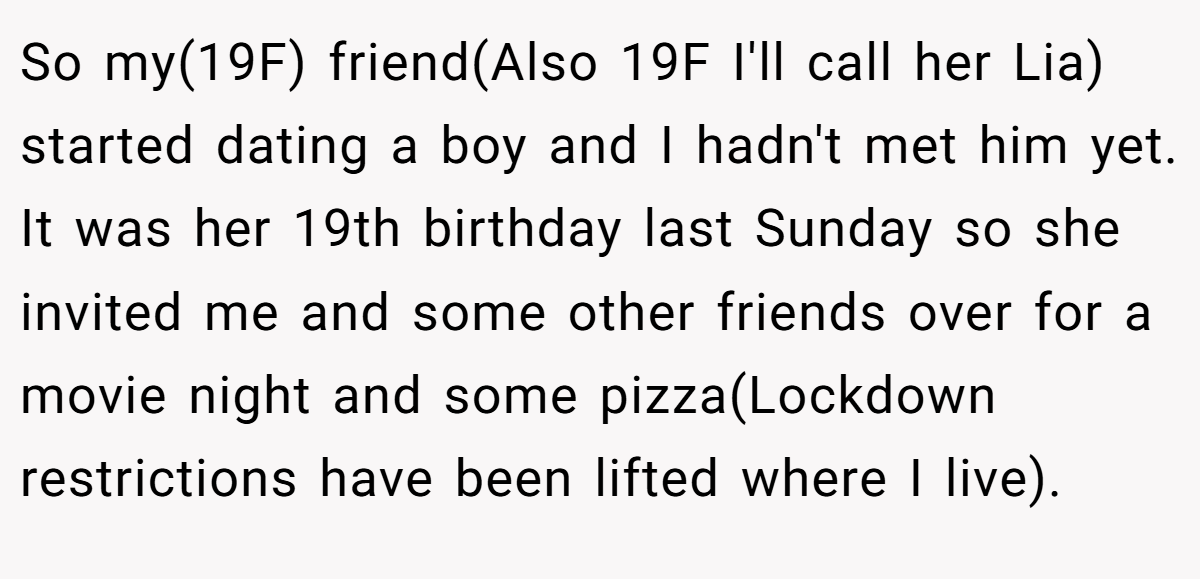 So my(19F) friend(Also 19F I'll call her Lia) started dating a boy and I hadn't met him yet. It was her 19th birthday last Sunday so she invited me and some other friends over for a movie night and some pizza(Lockdown restrictions have been lifted where I live).