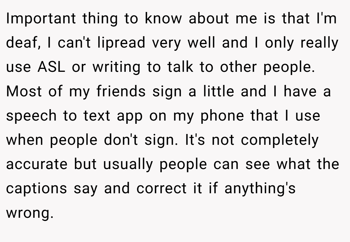 Important thing to know about me is that I'm deaf, I can't lipread very well and I only really use ASL or writing to talk to other people. Most of my friends sign a little and I have a speech to text app on my phone that I use when people don't sign. It's not completely accurate but usually people can see what the captions say and correct it if anything's wrong.