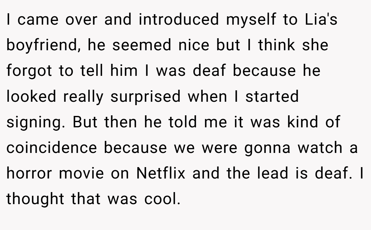 I came over and introduced myself to Lia's boyfriend, he seemed nice but I think she forgot to tell him I was deaf because he looked really surprised when I started signing. But then he told me it was kind of coincidence because we were gonna watch a horror movie on Netflix and the lead is deaf. I thought that was cool.