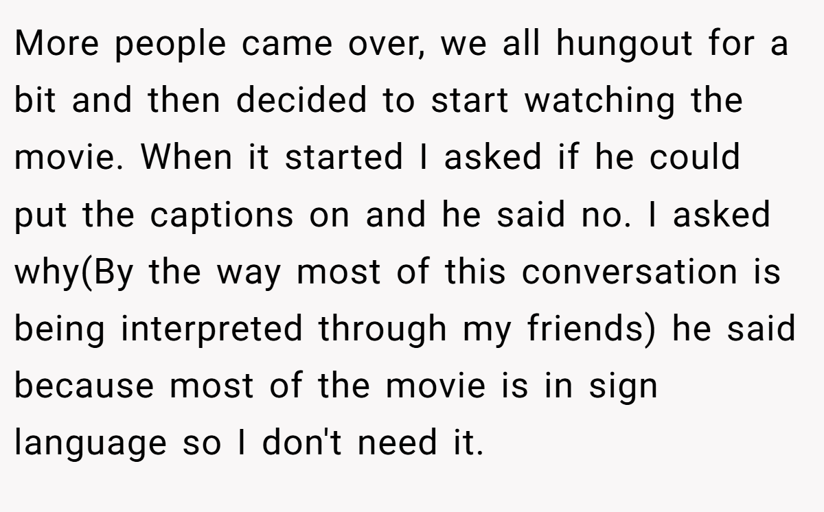 More people came over, we all hungout for a bit and then decided to start watching the movie. When it started I asked if he could put the captions on and he said no. I asked why(By the way most of this conversation is being interpreted through my friends) he said because most of the movie is in sign language so I don't need it.
