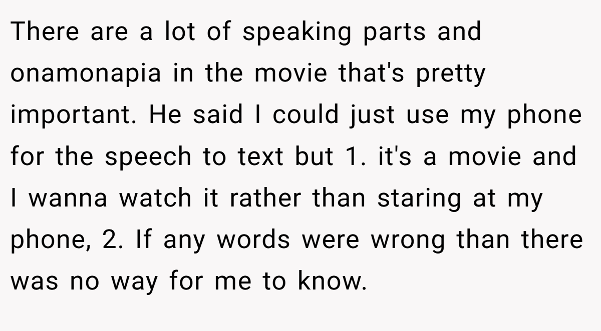 There are a lot of speaking parts and onamonapia in the movie that's pretty important. He said I could just use my phone for the speech to text but 1. it's a movie and I wanna watch it rather than staring at my phone, 2. If any words were wrong than there was no way for me to know.