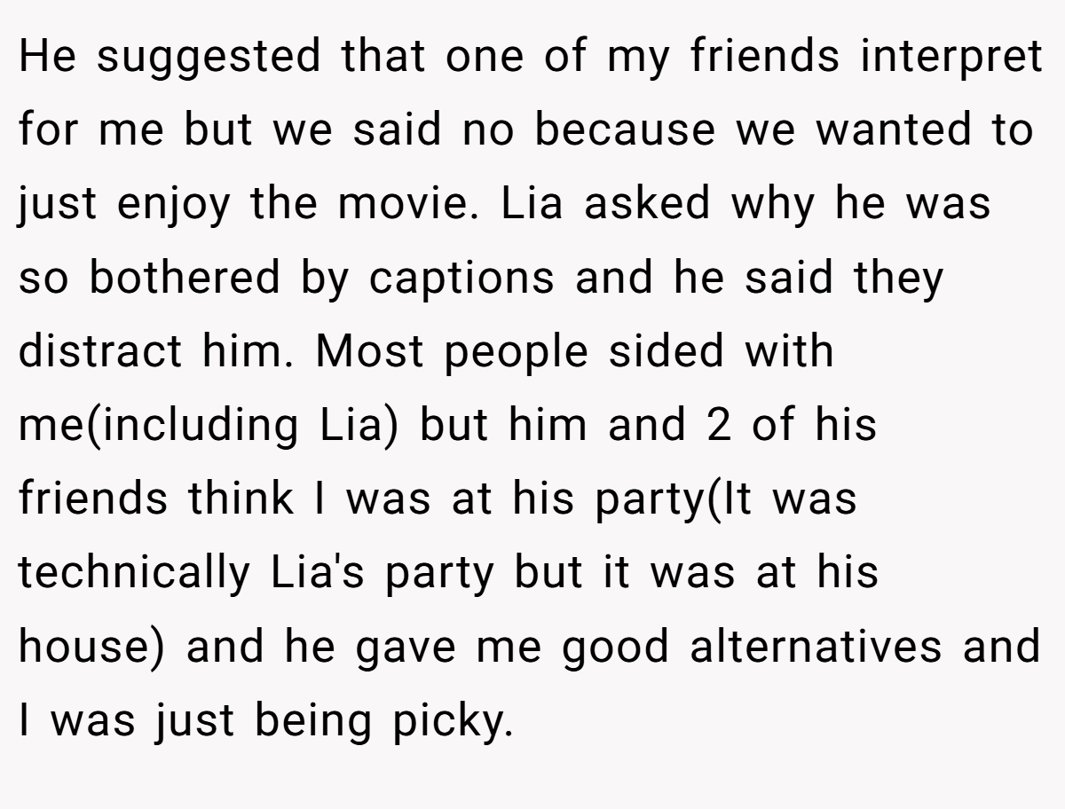 He suggested that one of my friends interpret for me but we said no because we wanted to just enjoy the movie. Lia asked why he was so bothered by captions and he said they distract him. Most people sided with me(including Lia) but him and 2 of his friends think I was at his party(It was technically Lia's party but it was at his house) and he gave me good alternatives and I was just being picky.
