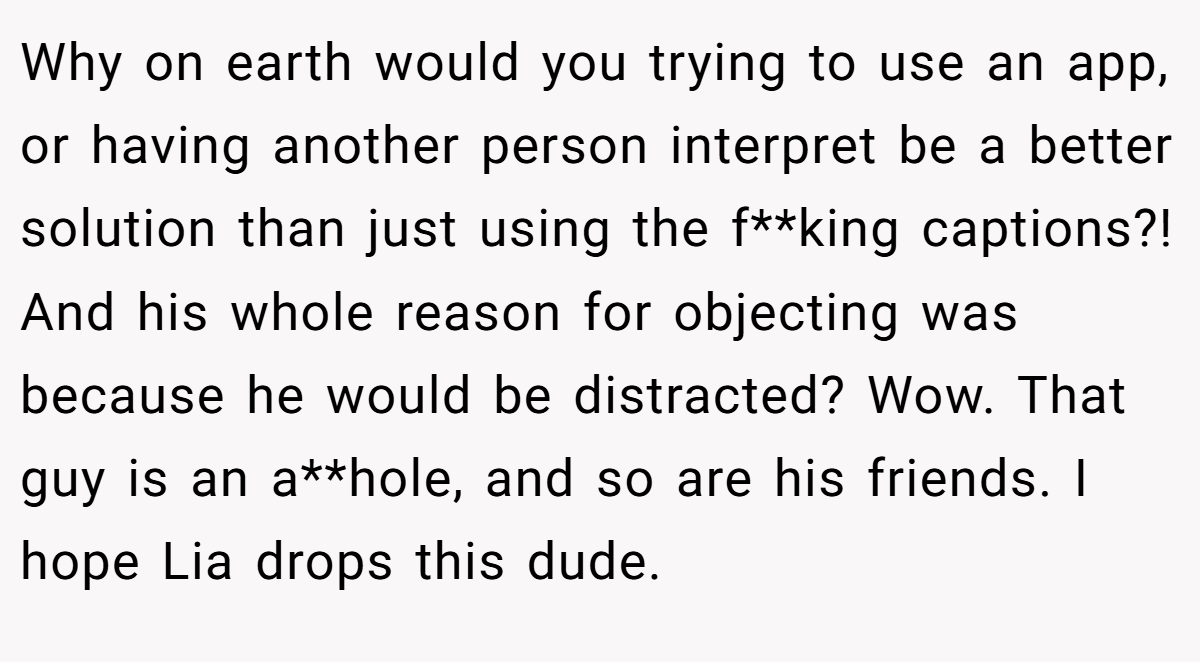 Why on earth would you trying to use an app, or having another person interpret be a better solution than just using the f**king captions?! And his whole reason for objecting was because he would be distracted? Wow. That guy is an a**hole, and so are his friends. I hope Lia drops this dude.