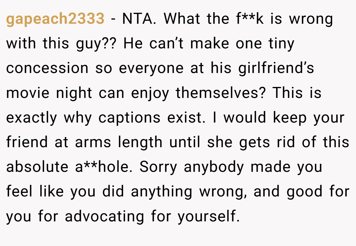 gapeach2333 − NTA. What the f**k is wrong with this guy?? He can’t make one tiny concession so everyone at his girlfriend’s movie night can enjoy themselves? This is exactly why captions exist. I would keep your friend at arms length until she gets rid of this absolute a**hole. Sorry anybody made you feel like you did anything wrong, and good for you for advocating for yourself.