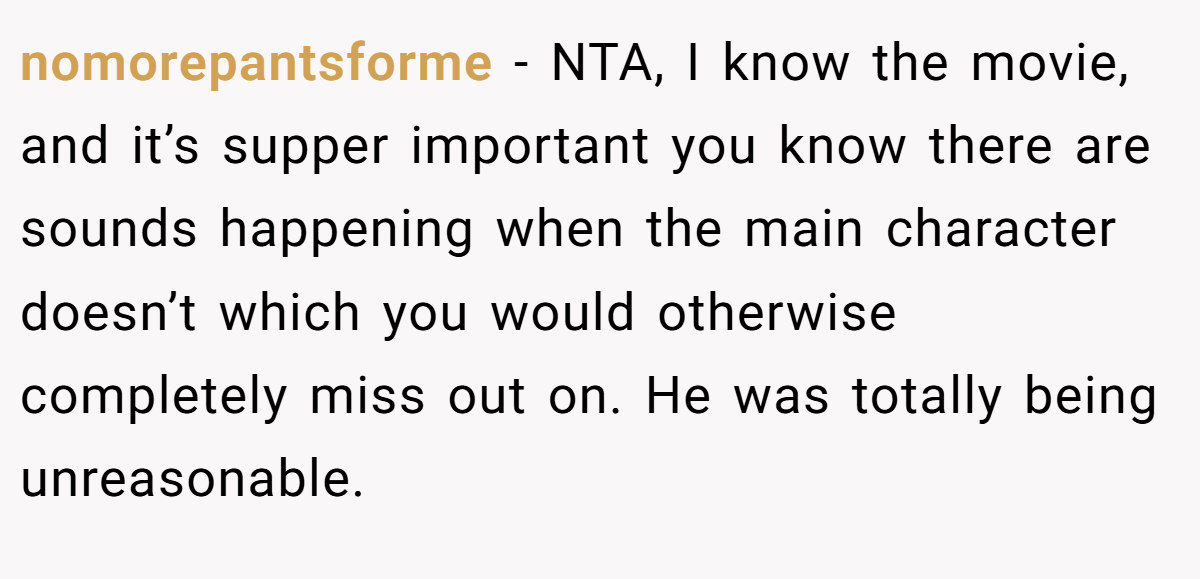 nomorepantsforme − NTA, I know the movie, and it’s supper important you know there are sounds happening when the main character doesn’t which you would otherwise completely miss out on. He was totally being unreasonable.