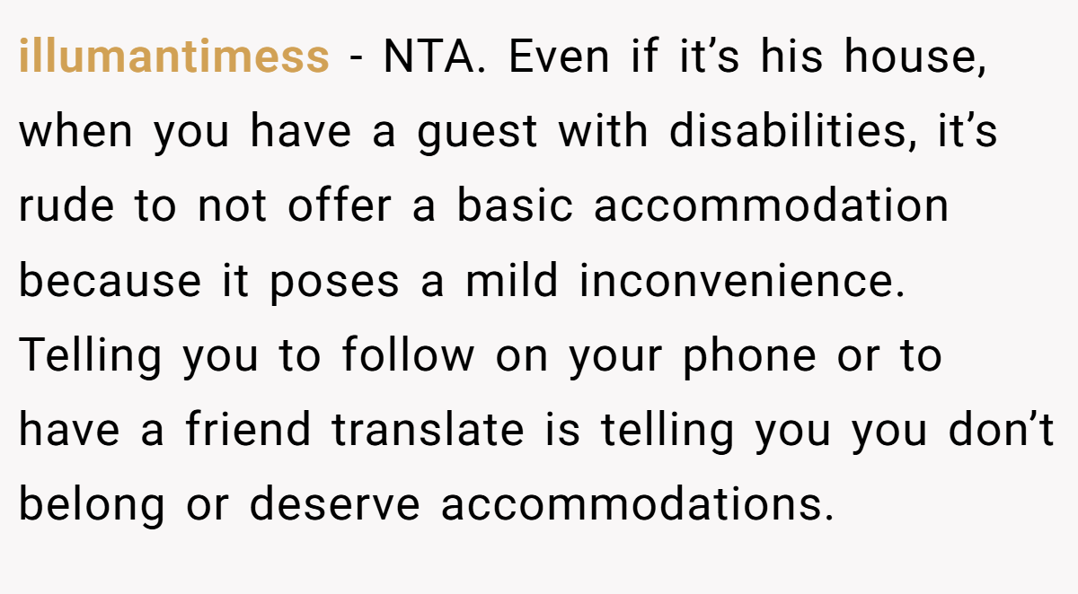 illumantimess − NTA. Even if it’s his house, when you have a guest with disabilities, it’s rude to not offer a basic accommodation because it poses a mild inconvenience. Telling you to follow on your phone or to have a friend translate is telling you you don’t belong or deserve accommodations.