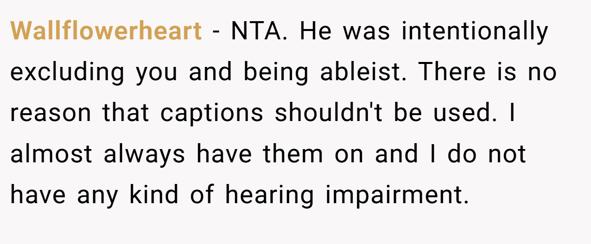 Wallflowerheart − NTA. He was intentionally excluding you and being ableist. There is no reason that captions shouldn't be used. I almost always have them on and I do not have any kind of hearing impairment.