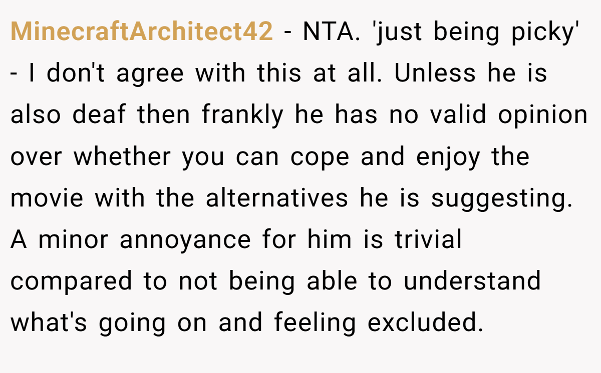 MinecraftArchitect42 − NTA. 'just being picky' - I don't agree with this at all. Unless he is also deaf then frankly he has no valid opinion over whether you can cope and enjoy the movie with the alternatives he is suggesting. A minor annoyance for him is trivial compared to not being able to understand what's going on and feeling excluded.