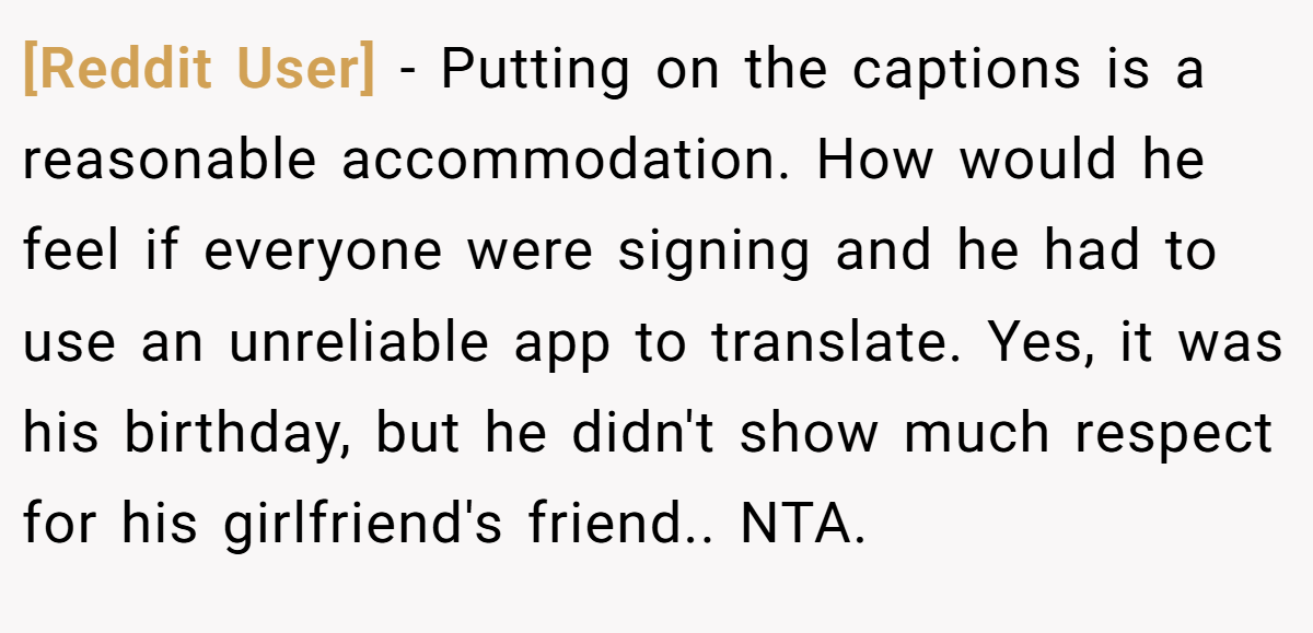 [Reddit User] − Putting on the captions is a reasonable accommodation. How would he feel if everyone were signing and he had to use an unreliable app to translate. Yes, it was his birthday, but he didn't show much respect for his girlfriend's friend.. NTA.