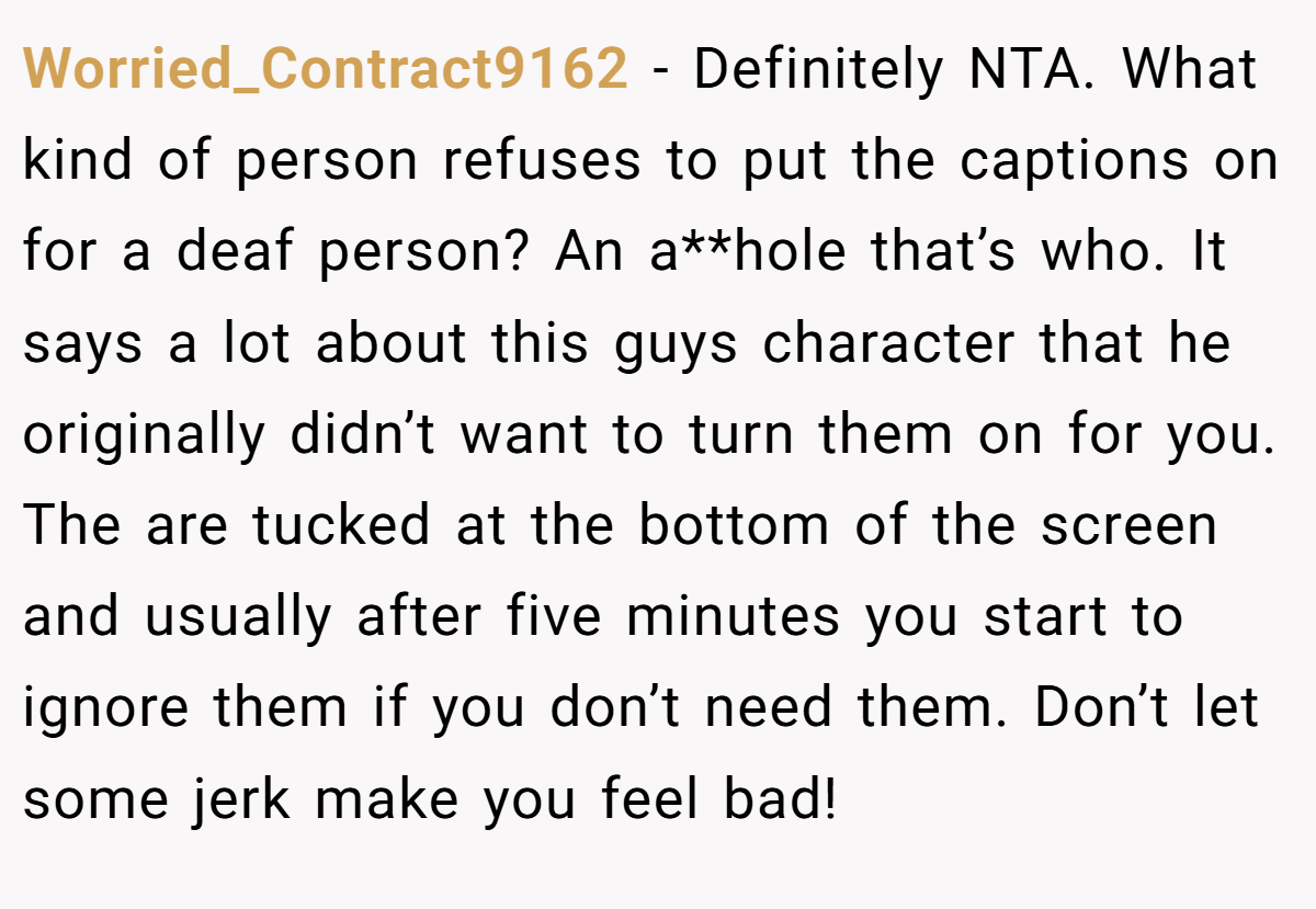 Worried_Contract9162 − Definitely NTA. What kind of person refuses to put the captions on for a deaf person? An a**hole that’s who. It says a lot about this guys character that he originally didn’t want to turn them on for you. The are tucked at the bottom of the screen and usually after five minutes you start to ignore them if you don’t need them. Don’t let some jerk make you feel bad!