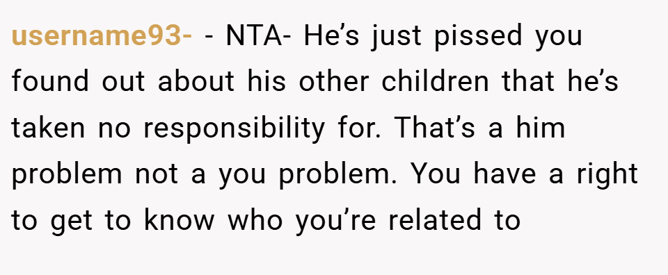 username93- − NTA- He’s just pissed you found out about his other children that he’s taken no responsibility for. That’s a him problem not a you problem. You have a right to get to know who you’re related to