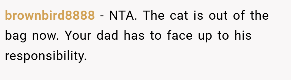 brownbird8888 − NTA. The cat is out of the bag now. Your dad has to face up to his responsibility.