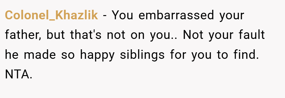 Colonel_Khazlik − You embarrassed your father, but that's not on you.. Not your fault he made so happy siblings for you to find. NTA.