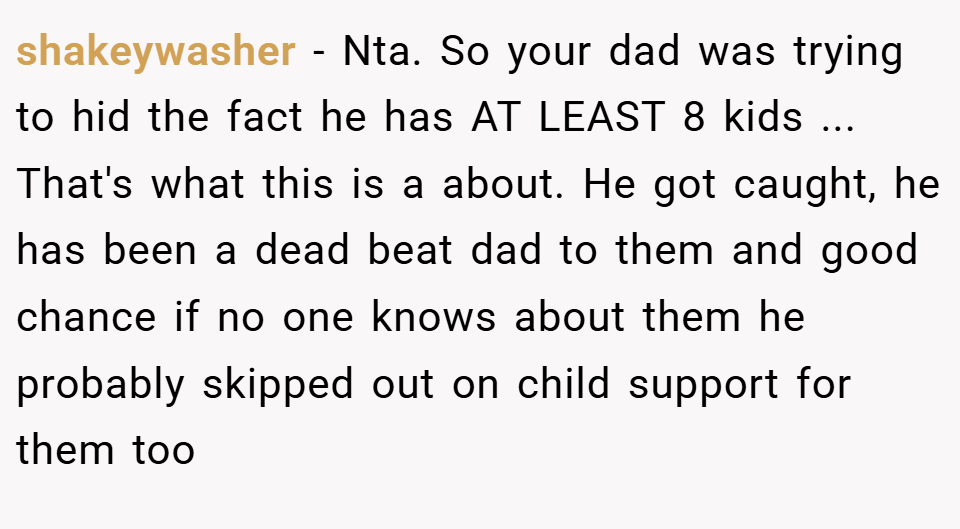shakeywasher − Nta. So your dad was trying to hid the fact he has AT LEAST 8 kids ... That's what this is a about. He got caught, he has been a dead beat dad to them and good chance if no one knows about them he probably skipped out on child support for them too
