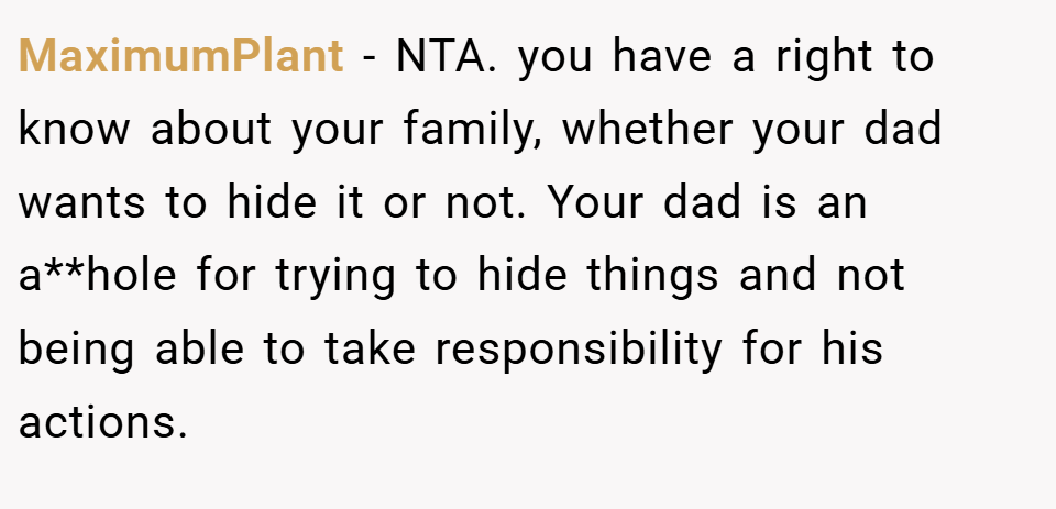 MaximumPlant − NTA. you have a right to know about your family, whether your dad wants to hide it or not. Your dad is an a**hole for trying to hide things and not being able to take responsibility for his actions.