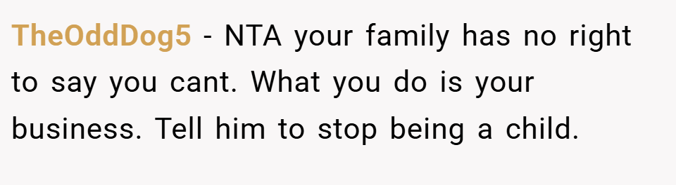 TheOddDog5 − NTA your family has no right to say you cant. What you do is your business. Tell him to stop being a child.